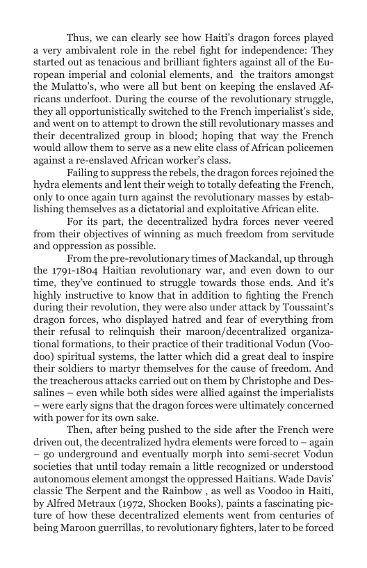 ‘Thus, we can clearly see how Haitis dragon fore a very ambivalent role in the rebel fight for independence: They started out as tenacious and brilliant fighters against all of the Eu- ropean imperial and colonial clements, and the traitors amongst the Mulatto’s, who were all but bent on keeping the enslaved Af- ricans underfoot. During the course of the revolutionary struggle, they all opportunistically switched to the French imperialist’s side, and went on to attempt to drown the still revolutionary masses and their decentralized group in blood; hoping that way the French would allow them to serve as a new elite class of African policemen against a re-cnslaved African worker’s class.  Failing to suppress the rebels, the dragon forces rejoined the hydra elements and lent their weigh to totally defeating the French, only to once again turn against the revolutionary masses by estab- lishing themselves as a dictatorial and exploitative African lite.  For its part, the decentralized hydra forces never veered from their objectives of winning as much freedom from servitude and oppression as possible.  From the pre-revolutionary times of Mackandal, up through the 1791-1804 Haitian revolutionary war, and even down to our time, they’ve continued to struggle towards those ends. And it’s highly instructive to know that in addition to fighting the French during their revolution, they were also under attack by Toussaint’s dragon forces, who displayed hatred and fear of everything from their refusal to relinquish their maroon/decentralized organiza- tional formations, to their practice of their traditional Vodun (Voo- doo) spiritual systems, the latter which did a great deal to inspire their soldiers to martyr themselves for the cause of freedom. And the treacherous attacks carried out on them by Christophe and De salines — even while both sides were allied against the imperialists ~ were early signs that the dragon forces were ultimately concerned with power for its own sake.  ‘Then, after being pushed to the side after the French were driven out, the decentralized hydra elements were forced to - again ~ go underground and eventually morph into semi-secret Vodun societies that until today remain a little recognized or understood autonomous element amongst the oppressed Haitians. Wade Davi classic The Serpent and the Rainbow , as well as Voodoo in Haiti, by Alfred Metraux (1972, Shocken Books), paints a fascinating pic- ture of how these decentralized elements went from centuries of being Maroon guerrillas, to revolutionary fighters, later to be forced  